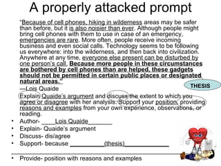 A properly attacked prompt “ Because of cell phones, hiking in wilderness  areas may be safer than before, but it  is also noisier than ever . Although people might bring cell phones with them to use in case of an emergency,  emergencies are rare . More often, people receive incoming business and even social calls. Technology seems to be following us everywhere: into the wilderness, and then back into civilization. Anywhere at any time,  everyone else present can be disturbed by one person’s call.   Because more people in these circumstances are bothered by cell phones than are helped, these gadgets should not be permitted in certain public places or designated natural areas.”   — Lois Quaide Explain  Quaide’s argument  and discuss the extent to which you  agree or disagree  with her analysis. Support your  position , providing  reasons and examples  from your own experience, observations, or reading. Author- ____ Lois Quaide _______ Explain- Quaide’s argument Discuss- dis/agree  Support- because  __________(thesis)_____________ ____________________________________________________ Provide- position with reasons and examples THESIS  