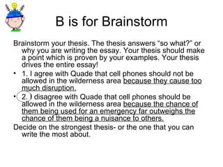 B is for Brainstorm Brainstorm your thesis. The thesis answers “so what?” or why you are writing the essay. Your thesis should make a point which is proven by your examples. Your thesis drives the entire essay! 1. I agree with Quade that cell phones should not be allowed in the wilderness area  because they cause too much disruption. 2. I disagree with Quade that cell phones should be allowed in the wilderness area  because the chance of them being used for an emergency far outweighs the chance of them being a nuisance to others. Decide on the strongest thesis- or the one that you can write the most about. 
