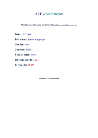 ACF-2 Score Report


     This test was corrected by Chris Chsioufis (chksioufis@hotmail.com)



Date: 12/2/2008
Full name: Sunder Rangarajan
Gender: Male
Country: India
Year of birth: 1968
IQ score (sd=15): 144
Percentile: 99.83th



                          Copyright © Chris Chsioufis
 