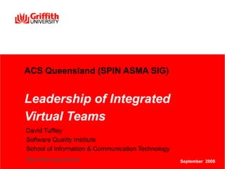 ACS Queensland (SPIN ASMA SIG) Leadership of Integrated Virtual Teams   David Tuffley Software Quality Institute School of Information & Communication Technology  http://www.sqi.gu.edu.au/ September  2008 