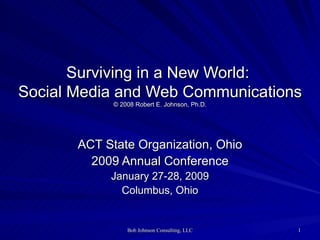 Surviving in a New World:  Social Media and Web Communications © 2008 Robert E. Johnson, Ph.D.   ACT State Organization, Ohio 2009 Annual Conference January 27-28, 2009 Columbus, Ohio 