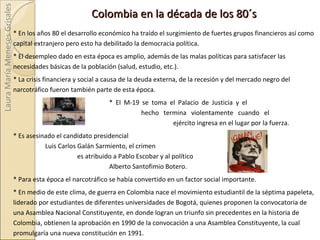 Colombia en la década de los 80´s * En los años 80 el desarrollo económico ha traído el surgimiento de fuertes grupos financieros así como capital extranjero pero esto ha debilitado la democracia política. * El desempleo dado en esta época es amplio, además de las malas políticas para satisfacer las necesidades básicas de la población (salud, estudio, etc.). * La crisis financiera y social a causa de la deuda externa, de la recesión y del mercado negro del narcotráfico fueron también parte de esta época. *  El M-19 se toma el Palacio de Justicia y el  hecho termina violentamente cuando el  ejército ingresa en el lugar por la fuerza.  *  Es asesinado el candidato presidencial  Luis Carlos Galán Sarmiento, el crimen  es atribuido a Pablo Escobar y al político  Alberto Santofimio Botero.  *  Para esta época el narcotráfico se había convertido en un factor social importante. *  En medio de este clima, de guerra en Colombia nace el movimiento estudiantil de la séptima papeleta, liderado por estudiantes de diferentes universidades de Bogotá, quienes proponen la convocatoria de una Asamblea Nacional Constituyente, en donde logran un triunfo sin precedentes en la historia de Colombia, obtienen la aprobación en 1990 de la convocación a una Asamblea Constituyente, la cual promulgaría una nueva constitución en 1991. Laura María Meneses Grisales 