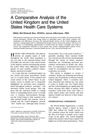 The Health Care Manager
Volume 26, Number 3, pp. 190–212
Copyright # 2007 Wolters Kluwer Health |
Lippincott Williams & Wilkins



A Comparative Analysis of the
United Kingdom and the United
States Health Care Systems
   Abbie McClintock Roe, MSHSA; Aaron Liberman, PhD
    With America entering a new period of debate about the future of its health care system and with
    several alternative models now being tested in individual states, this article explores the
    similarities and differences between the National Health Service of the United Kingdom and
    America’s varying approaches to addressing the health services needs of its citizens. The focus of
    this article is in identifying opportunities to benefit from the relative strengths and avoid or
    correct the weaknesses inherent in each system. Key words: employer-based system (USA),
    National Health Insurance, National Health Service (UK), universal health care


                                                          are provided ‘‘free at the point of delivery,’’2
      EALTH CARE FINANCING and delivery
H     systems are popular topics of study                 generally speaking, these national health
throughout the world. Their popularity is                 care systems provide services predominantly
                                                          through the means of citizen taxation.1
due not only to the universal human need
for health care, but also to the various means            Americans are considering increased gov-
of the delivery systems and financing around              ernment involvement in health care; there-
the world. These many differences depend                  fore, it is important to understand how this
greatly on each country’s political culture,              could be accomplished and the impact it
history, and level of wealth.1                            could have on society.
   As a topic that has a profound impact on                  This article is designed to review 2
the current and future generations, health                countries’ health care financing and delivery
care is a central theme of the political and              systems: the United States of America and the
social culture in the United States. In par-              United Kingdom. These 2 countries have
ticular, access to health care is frequently              close historical and cultural ties, but when
highlighted on television news programs,                  it comes to health care, the United States
heard throughout political ‘‘promises,’’ and              and the United Kingdom are significantly dif-
discussed within social groups. This sug-                 ferent. Because they differ so greatly, both
gests that the American public is coming                  countries could learn from each other to
closer to demanding better access to health               create better policy and systems and thus
care. A common misconception through-                     improve health care delivery to their respec-
out the United States is that countries who               tive citizens.
offer national health care systems, such as
                                                          INTERNATIONAL COMPARISON
Canada and the United Kingdom, provide
‘‘free’’ health care. Although many services
                                                            The World Health Organization, a United
                                                          Nations agency, issued a report in June
                                                          2000 that ranked the health systems of
Author Affliations: Department of Health Professions,
                                                          191 countries across the world, which was
University of Central Florida, Orlando, Florida.
                                                          the first of its kind to include such a large
Corresponding author: Aaron Liberman, PhD,                scope of the globe. The United Kingdom
Department of Health Professions, University of Central
                                                          ranked 9th and the United States ranked 17th
Florida, 4000 Central Florida Blvd, Orlando, FL
                                                          highest in overall system performance. These
32816-2200 (aliberman@mail.ucf.edu).
190




  Copyright @ Lippincott Williams & Wilkins. Unauthorized reproduction of this article is prohibited.
 