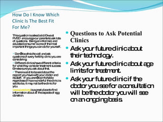 How Do I Know Which Clinic Is The Best Fit For Me? This question is asked a lot – we at PVED  encourage our parents to ask lots of questions.  Being an informed, and educated consumer is one of the most important things you can do for yourself. Don’t be afraid to call and ask questions of every fertility clinic you are considering. Different clinics have different criteria for what they consider treatment success – make sure you ask about that. There is a lot to be said about the rapport you have with your doctor and its staff.  If you aren’t comfortable regardless of how wonderful the clinic is said to be, it may not be the clinic for you. www.pved.org  is a great place to find information about all the aspects of egg donation. Questions to Ask Potential Clinics Ask your future clinic about their technology. Ask your future clinic about age limits for treatment. Ask your future clinic if the doctor you see for a consultation will be the doctor you will see on an ongoing basis. 