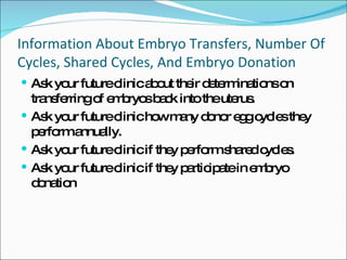 Information About Embryo Transfers, Number Of Cycles, Shared Cycles, And Embryo Donation Ask your future clinic about their determinations on transferring of embryos back into the uterus. Ask your future clinic how many donor egg cycles they perform annually. Ask your future clinic if they perform shared cycles.  Ask your future clinic if they participate in embryo donation 