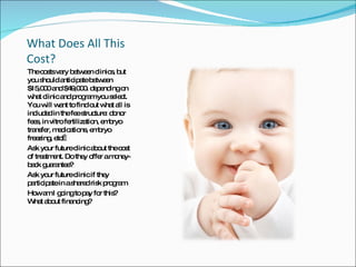 What Does All This Cost? The costs vary between clinics, but you should anticipate between $15,000 and $49,000. depending on what clinic and program you select. You will want to find out what all is included in the fee structure: donor fees, in vitro fertilization, embryo transfer, medications, embryo freezing, etc… Ask your future clinic about the cost of treatment. Do they offer a money-back guarantee? Ask your future clinic if they participate in a shared risk program How am I going to pay for this?  What about financing? 