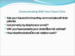 Communicating With Your Future Clinic Ask your future clinic how they communicate with their patients.  Is it primarily by telephone or e-mail?  Will you have access to your doctor’s e-mail address?  How does the doctors’ on-call rotation work?  