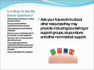 Is It Okay To Ask My Doctor Questions? Where did you receive your medical training?  When?  Are you a board-certified reproductive endocrinologist?  How long have you been treating infertility?  Do you or your nurse have a call-in time so that I can ask questions?  Who can I call if I have a problem  after office hours?  Can procedures be done on weekends? Is the clinic open every day including weekends and bank holidays?  Are you affiliated with a hospital?  Ask your future clinic about other resources they may provide, including counseling or support groups, acupuncture, and other non-medical support.  