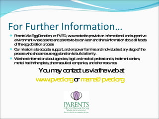 For Further Information… Parents Via Egg Donation, or PVED, was created to provide an informational and supportive environment where parents and parents-to-be can learn and share information about all facets of the egg donation process. Our mission is to educate, support, and empower families and individuals at any stage of the process who choose to use egg donation to build a family. We share information about agencies, legal and medical professionals, treatment centers, mental health therapists, pharmaceutical companies, and other resources. You may contact us via the web at  www.pved.org  or  [email_address] 