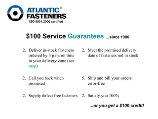 $100 Service  Guarantees   …since 1986 ...or you get a $100 credit! Satisfy you 100%  Supply defect free fasteners  5. Ship and bill your orders error-free  Call you back when promised  Meet the promised delivery date of fasteners not in stock  Deliver in-stock fasteners ordered by 3 p.m. on time to your delivery zone (see  map )  