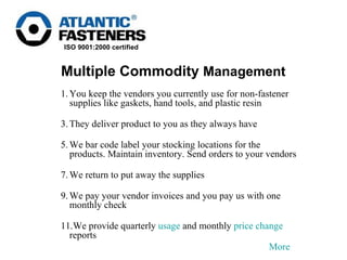 You keep the vendors you currently use for non-fastener supplies like gaskets, hand tools, and plastic resin  They deliver product to you as they always have We bar code label your stocking locations for the products. Maintain inventory. Send orders to your vendors We return to put away the supplies  We pay your vendor invoices and you pay us with one monthly check We provide quarterly  usage  and monthly  price change  reports More Multiple Commodity  Management 