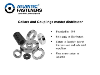 Founded in 1998  Sells  only  to distributors  Caters to fastener, power transmission and industrial suppliers Uses same system as Atlantic Collars and Couplings master distributor 