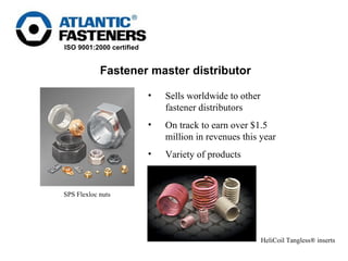 Sells worldwide to other fastener distributors  On track to earn over $1.5 million in revenues this year Variety of products Fastener master distributor HeliCoil Tangless® inserts   SPS Flexloc nuts   