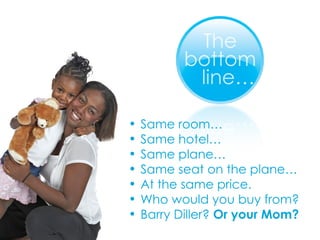 Same room… Same hotel… Same plane… Same seat on the plane… At the same price. Who would you buy from? Barry Diller?  Or your Mom? 