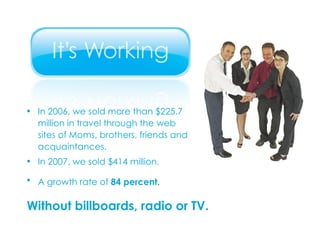 In 2006, we sold more than $225.7 million in travel through the web sites of Moms, brothers, friends and acquaintances. In 2007, we sold $414 million. A growth rate of  84 percent.   Without billboards, radio or TV. 