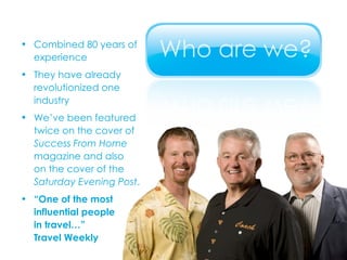Combined 80 years of  experience They have already  revolutionized one  industry We’ve been featured  twice on the cover of  Success From Home   magazine and also  on the cover of the  Saturday Evening Post . “ One of the most  influential people  in travel…”  Travel Weekly 