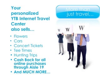 Your  personalized  YTB Internet Travel Center  also sells… Flowers Cars Concert Tickets Tee Times Hunting Trips Cash Back for all online purchases through Aisle 19 And MUCH MORE… 