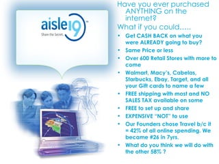 Have you ever purchased ANYTHING on the internet?  What if you could….. Get CASH BACK on what you were ALREADY going to buy? Same Price or less Over 600 Retail Stores with more to come Walmart, Macy’s, Cabelas, Starbucks, Ebay, Target, and all your Gift cards to name a few FREE shipping with most and NO SALES TAX available on some FREE to set up and share EXPENSIVE “NOT” to use Our Founders chose Travel b/c it  = 42% of all online spending. We became #26 in 7yrs.  What do you think we will do with the other 58% ? 