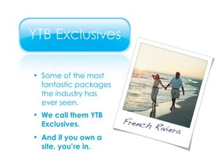 Some of the most fantastic packages  the industry has  ever seen. We call them YTB  Exclusives. And if you own a  site, you’re in. 