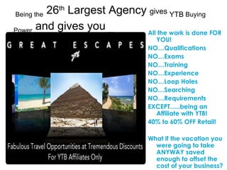 All the work is done FOR YOU! NO…Qualifications NO…Exams NO…Training NO…Experience NO…Loop Holes NO…Searching  NO…Requirements EXCEPT…..being an Affiliate with YTB! 40% to 60% OFF Retail! What if the vacation you were going to take ANYWAY saved enough to offset the cost of your business? Being the  26 th  Largest Agency  gives  YTB  Buying Power  and gives you  … 