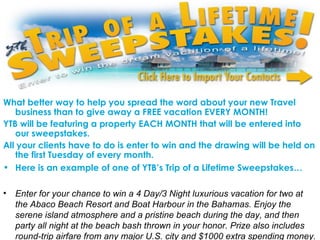 What better way to help you spread the word about your new Travel business than to give away a FREE vacation EVERY MONTH!  YTB will be featuring a property EACH MONTH that will be entered into our sweepstakes.  All your clients have to do is enter to win and the drawing will be held on the first Tuesday of every month.  Here is an example of one of YTB’s Trip of a Lifetime Sweepstakes…   Enter for your chance to win a 4 Day/3 Night luxurious vacation for two at the Abaco Beach Resort and Boat Harbour in the Bahamas. Enjoy the serene island atmosphere and a pristine beach during the day, and then party all night at the beach bash thrown in your honor. Prize also includes round-trip airfare from any major U.S. city and $1000 extra spending money. 