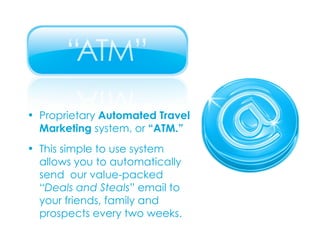 Proprietary  Automated Travel  Marketing  system, or  “ATM.” This simple to use system  allows you to automatically  send  our value-packed  “ Deals and Steals ” email to  your friends, family and  prospects every two weeks. 