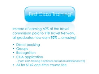 Instead of earning 60% of the travel commission paid to YTB Travel Network, all graduates now earn  70%  …amazing! • Direct booking • Groups • Recognition • CLIA application - (note CLIA training is optional and at an additional cost) • All for $149 one-time course fee 
