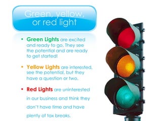 Green Lights  are excited  and ready to go. They see  the potential and are ready  to get started! Yellow Lights  are interested,  see the potential, but they  have a question or two. Red Lights  are uninterested in our business and think they don’t have time and have plenty of tax breaks. 