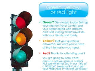 Green?  Get started today. Set  up your Internet Travel Center, pick  your personalized web address,  and start sharing YOUR travel site  with your friends and family. Yellow?  Get your questions  answered. We want you to have  all the information you need. Red?  Thanks for attending and if you are going to book travel  anyway, will you give us a shot? Plus we will enter you in our “Trip of a Lifetime” sweepstakes and get your FREE Aisle 19 site set up today! 