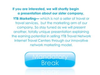 If you are interested, we will shortly begin  a presentation about our sister company,  YTB Marketing—  which is not a seller of travel or travel services,  but the marketing arm of our company. So stay tuned as we will present another, totally unique presentation explaining the earning potential in selling YTB Travel Network Internet Travel Centers through our innovative network marketing model. 
