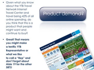 Given what you know about the YTB Travel Network Internet Travel Center and travel being 42% of all online spending, do you think that this is a product that people might want and continue to buy? Great! That means  you might make a terrific YTB  Representative or  what we like  to call a “Rep” and don’t forget about Aisle 19 for the other 58%! 