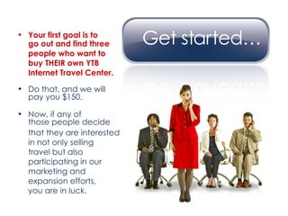 Your first goal is to  go out and find three  people who want to  buy THEIR own YTB  Internet Travel Center. Do that, and we will  pay you $150. Now, if any of  those people decide  that they are interested  in not only selling  travel but also  participating in our  marketing and  expansion efforts,  you are in luck. 