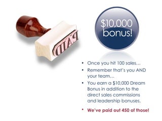 Once you hit 100 sales… Remember that’s you AND your team… You earn a $10,000 Dream Bonus in addition to the direct sales commissions and leadership bonuses. We’ve paid out 450 of those!   