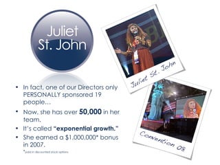 In fact, one of our Directors only PERSONALLY sponsored 19 people… Now, she has over  50,000  in her team. It’s called  “exponential growth.” She earned a $1,000,000* bonus in 2007.  * paid in discounted stock options 