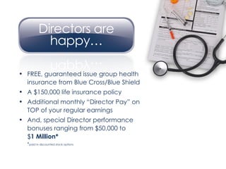 FREE, guaranteed issue group health insurance from Blue Cross/Blue Shield A $150,000 life insurance policy Additional monthly “Director Pay” on TOP of your regular earnings And, special Director performance bonuses ranging from $50,000 to  $ 1 Million*  * paid in discounted stock options 