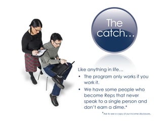 Like anything in life… The program only works if you work it. We have some people who become Reps that never speak to a single person and don’t earn a dime.*  * Ask to see a copy of our income disclosure . 