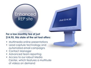 For a low monthly fee of just  $14.95, this state of the art tool offers: •  Multimedia online presentations •  Lead capture technology and  automated email campaigns •  Contact Manager •  Advanced team reporting •  Access to our robust Media  Center, which features a multitude  of videos on demand Just $14.95 