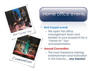 Red Carpet events We open the office, management team and leaders to your prospects for a “hands on” tour  and presentation. Annual Convention The most impressive training, entertainment and motivation in the industry…  any industry! 