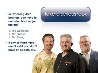 In reviewing ANY    business, you have to  consider three major  factors: 1.  The Company 2.  The Product 3.  The Timing If any of those three aren’t solid, you don’t  have an opportunity. 