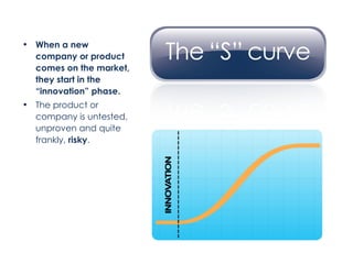 When a new company or product comes on the market, they start in the “innovation” phase. The product or company is untested, unproven and quite frankly,  risky . 