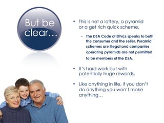 This is not a lottery, a pyramid  or a get rich quick scheme. The DSA Code of Ethics speaks to both  the consumer and the seller. Pyramid  schemes are illegal and companies  operating pyramids are not permitted to be members of the DSA.   It’s hard work but with  potentially huge rewards. Like anything in life, if you don’t  do anything you won’t make  anything… 