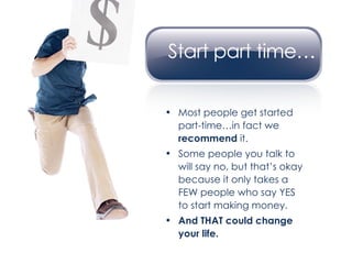 Most people get started part-time…in fact we  recommend  it. Some people you talk to will say no, but that’s okay because it only takes a FEW people who say YES to start making money. And THAT could change your life. 