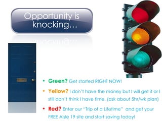 Green?  Get started RIGHT NOW! Yellow?  I don’t have the money but I will get it or I still don’t think I have time. (ask about 5hr/wk plan) Red?  Enter our “Trip of a Lifetime”  and get your FREE Aisle 19 site and start saving today! 