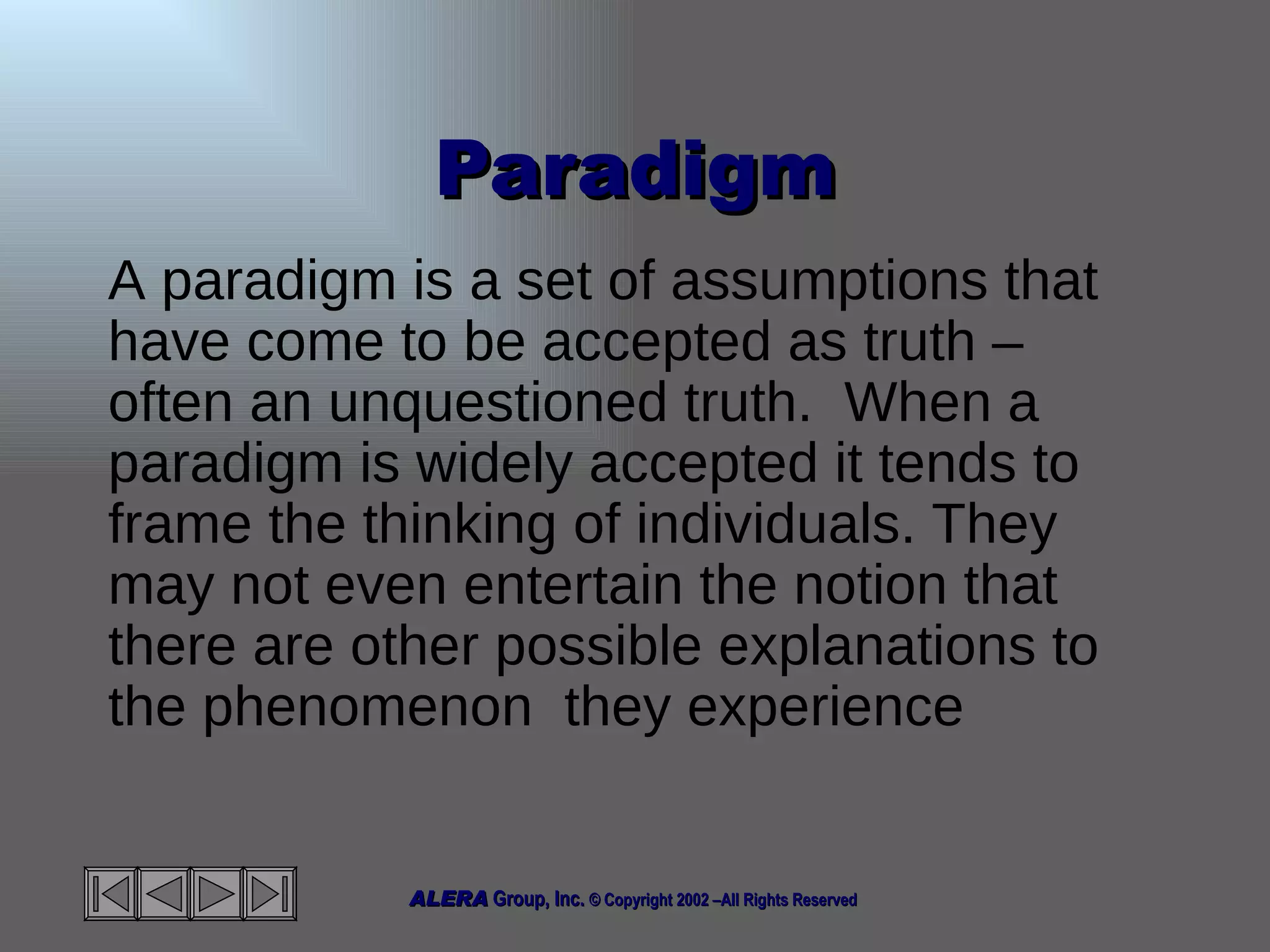 Paradigm A paradigm is a set of assumptions that have come to be accepted as truth – often an unquestioned truth.  When a paradigm is widely accepted it tends to frame the thinking of individuals. They may not even entertain the notion that there are other possible explanations to the phenomenon  they experience  