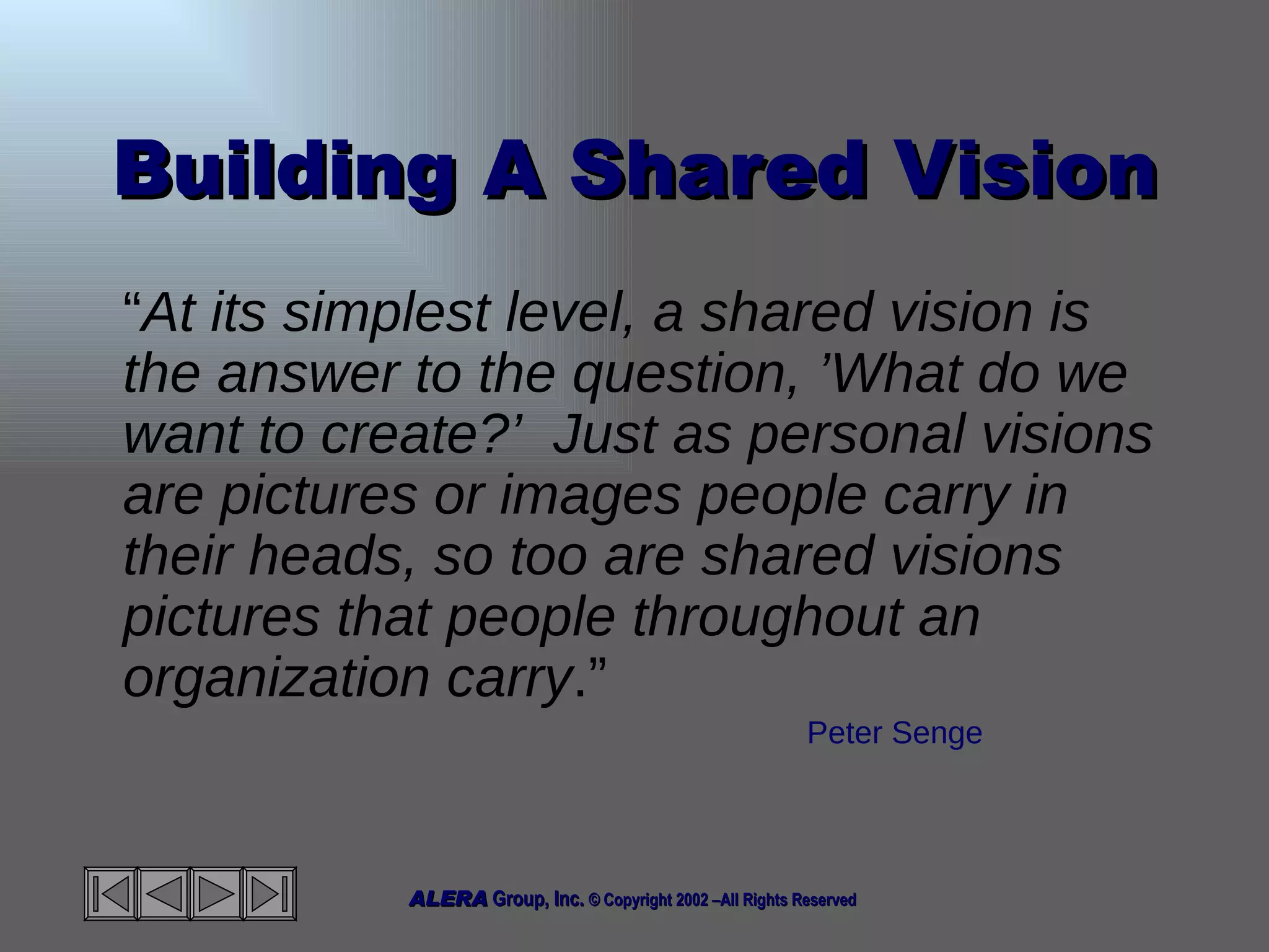 Building A Shared Vision “ At its simplest level, a shared vision is the answer to the question, ’What do we want to create?’  Just as personal visions are pictures or images people carry in their heads, so too are shared visions pictures that people throughout an organization carry .”  Peter Senge 