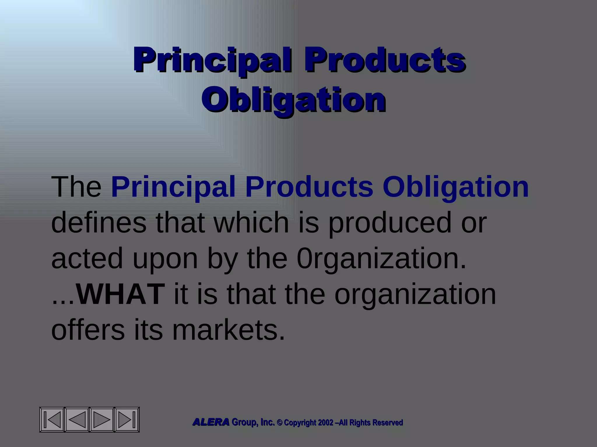 Principal Products Obligation  The  Principal Products Obligation  defines that which is produced or acted upon by the 0rganization. ... WHAT  it is that the organization offers its markets.  