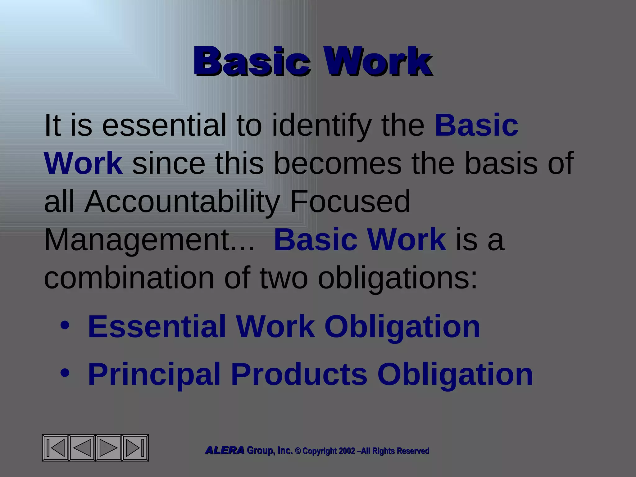 Basic Work  It is essential to identify the  Basic Work  since this becomes the basis of all Accountability Focused Management...  Basic Work  is a combination of two obligations: Essential Work Obligation Principal Products Obligation 