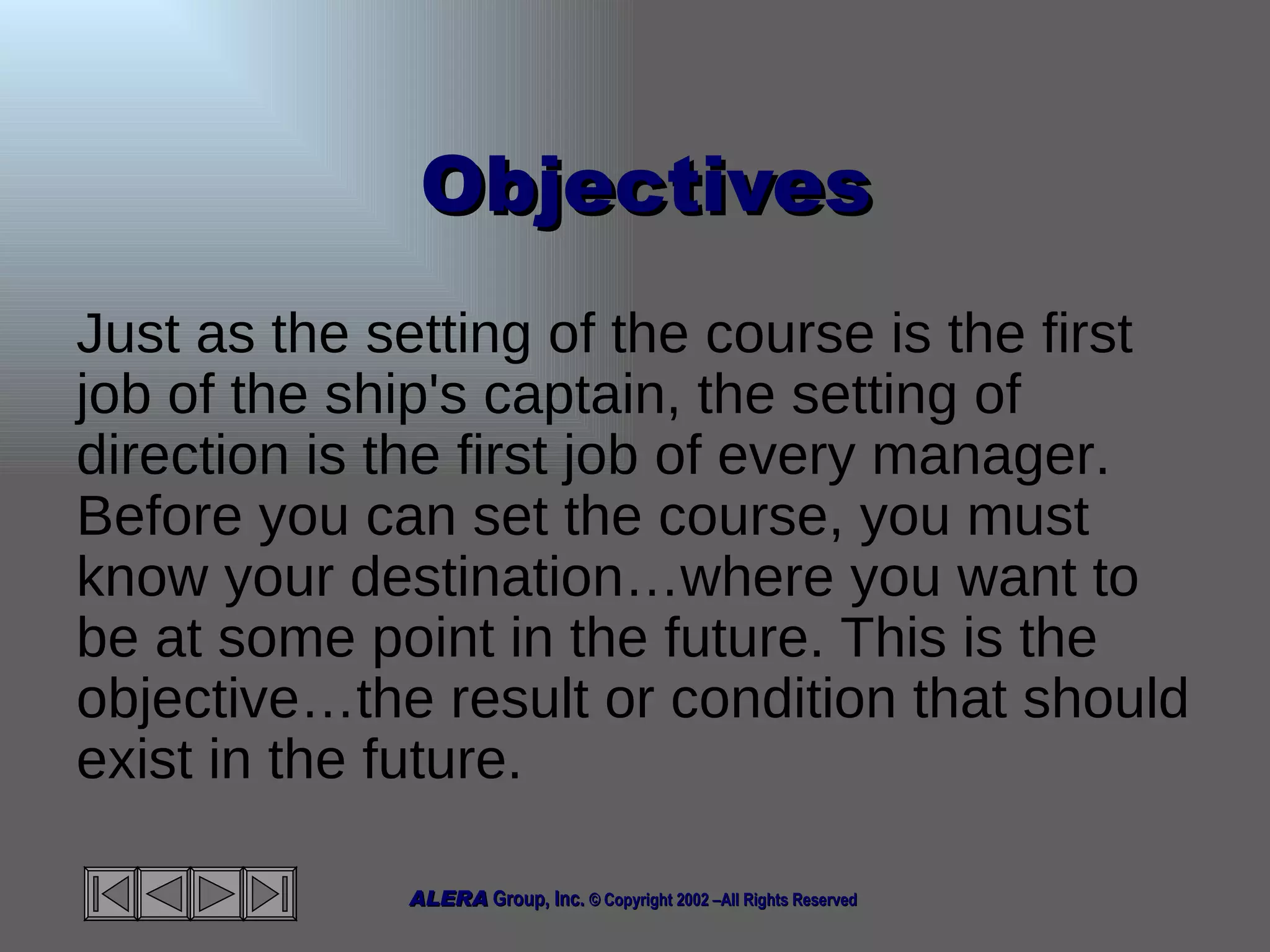 Objectives Just as the setting of the course is the first job of the ship's captain, the setting of direction is the first job of every manager. Before you can set the course, you must know your destination…where you want to be at some point in the future. This is the objective…the result or condition that should exist in the future. 