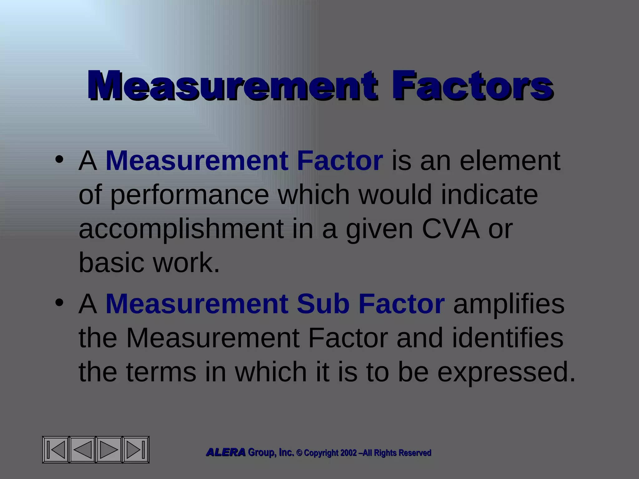 Measurement Factors A  Measurement Factor  is an element of performance which would indicate accomplishment in a given CVA or basic work. A  Measurement Sub Factor  amplifies the Measurement Factor and identifies the terms in which it is to be expressed. 