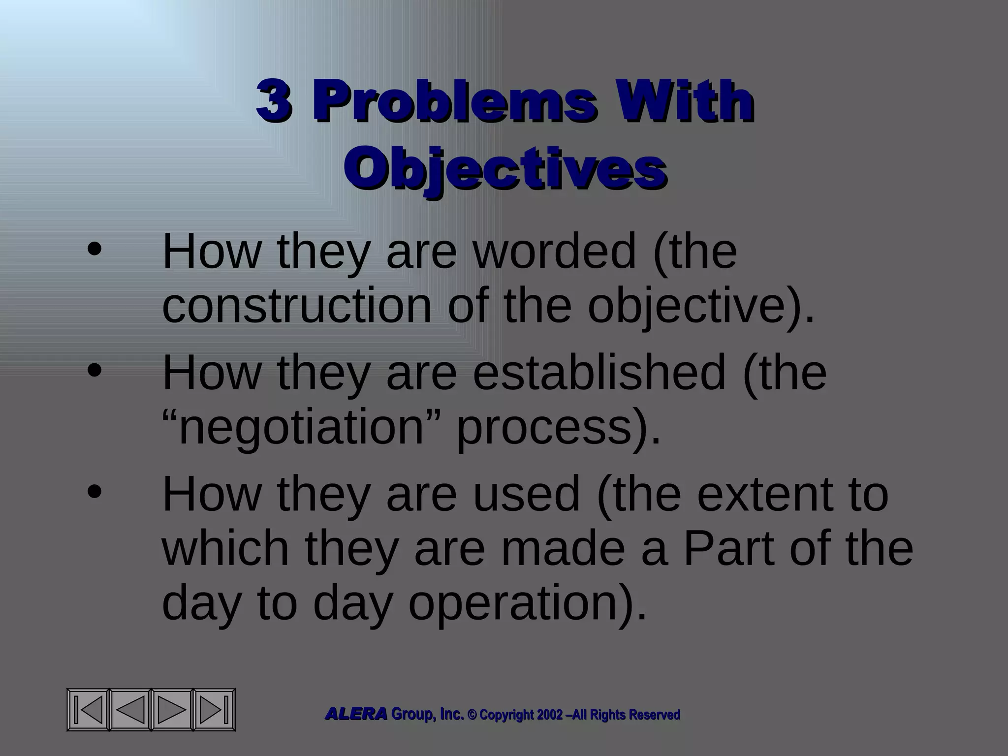 3 Problems With Objectives How they are worded (the construction of the objective). How they are established (the “negotiation” process). How they are used (the extent to which they are made a Part of the day to day operation). 